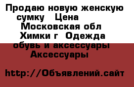 Продаю новую женскую сумку › Цена ­ 7 000 - Московская обл., Химки г. Одежда, обувь и аксессуары » Аксессуары   